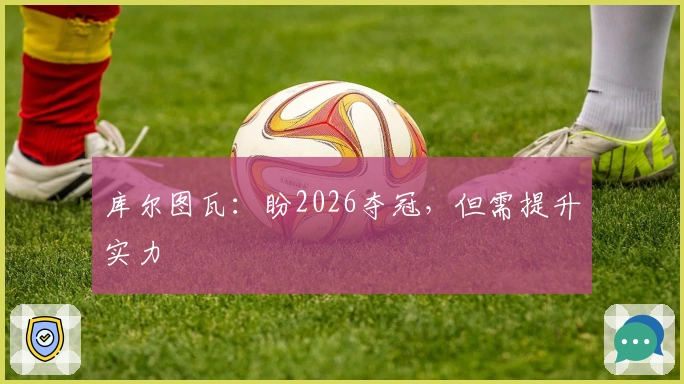 库尔图瓦：盼2026夺冠，但需提升实力