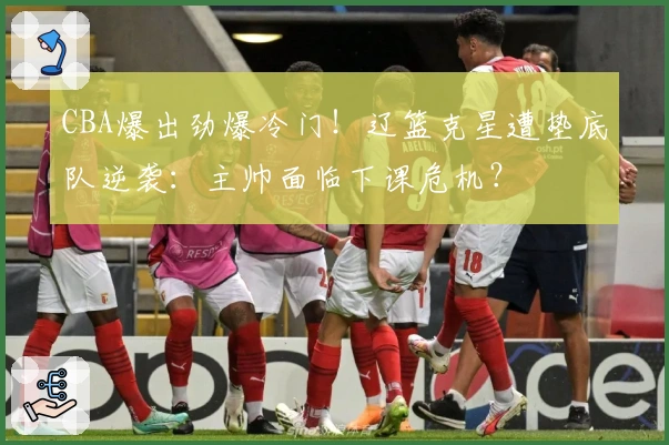 CBA爆出劲爆冷门！辽篮克星遭垫底队逆袭：主帅面临下课危机？