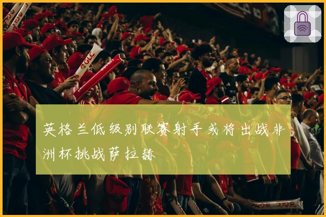 英格兰低级别联赛射手或将出战非洲杯挑战萨拉赫