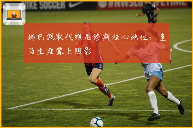 姆巴佩取代维尼修斯核心地位，皇马生涯蒙上阴影