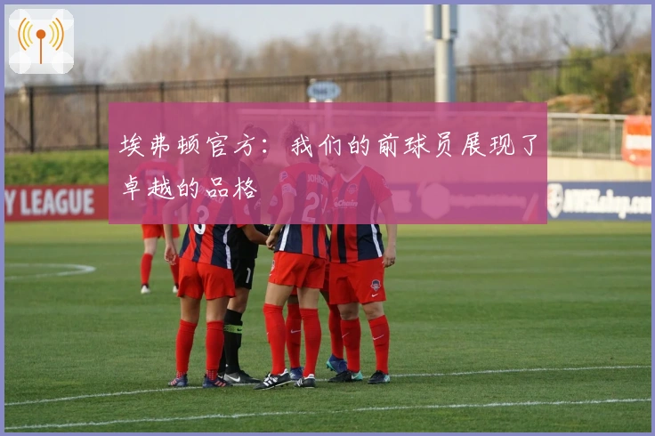 埃弗顿官方：我们的前球员展现了卓越的品格