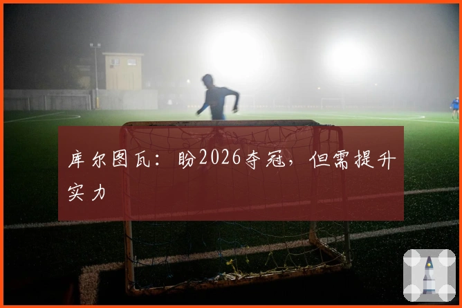 库尔图瓦：盼2026夺冠，但需提升实力