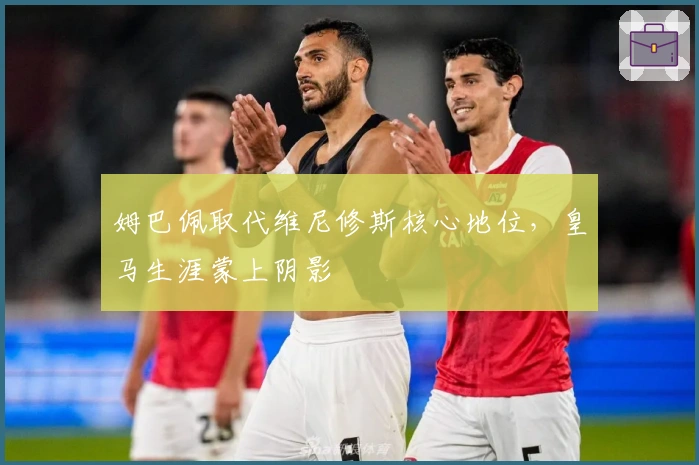 姆巴佩取代维尼修斯核心地位，皇马生涯蒙上阴影