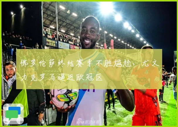 佛罗伦萨终结赛季不胜尴尬，尤文力克罗马逼近欧冠区