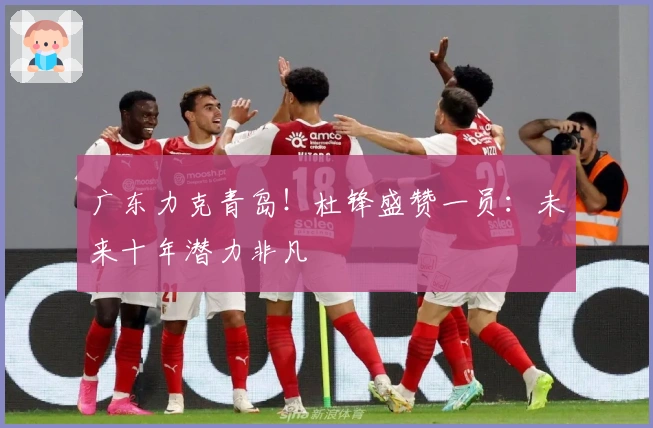 广东力克青岛！杜锋盛赞一员：未来十年潜力非凡