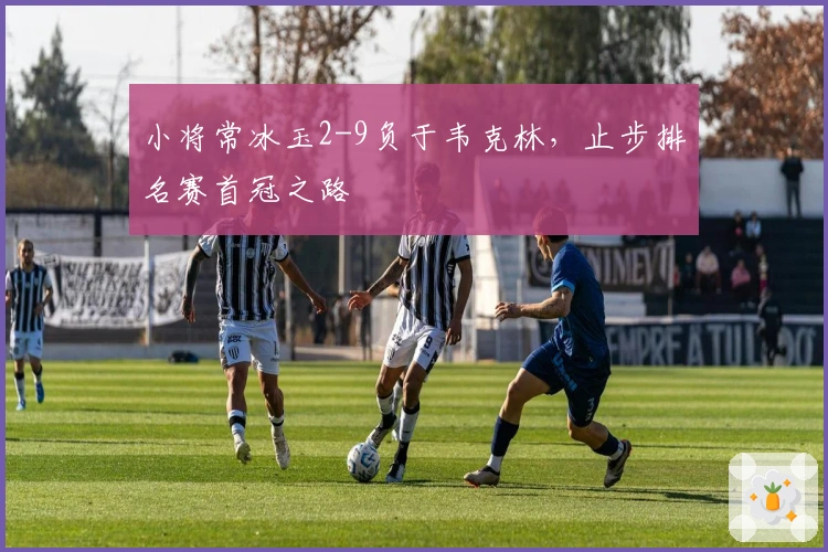 小将常冰玉2-9负于韦克林，止步排名赛首冠之路