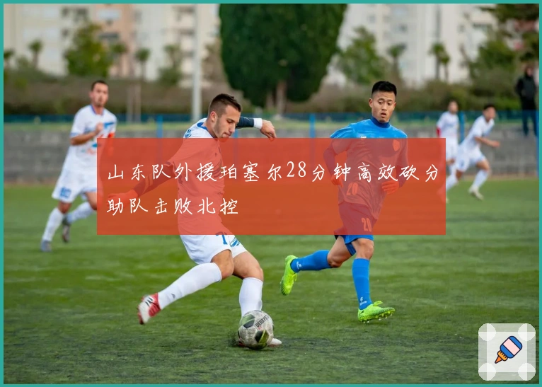 山东队外援珀塞尔28分钟高效砍分助队击败北控