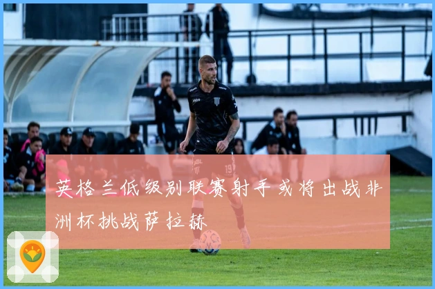 英格兰低级别联赛射手或将出战非洲杯挑战萨拉赫