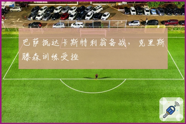 巴萨抵达卡斯特利翁备战，克里斯滕森训练受挫